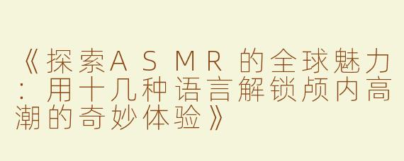 《探索ASMR的全球魅力：用十几种语言解锁颅内高潮的奇妙体验》
