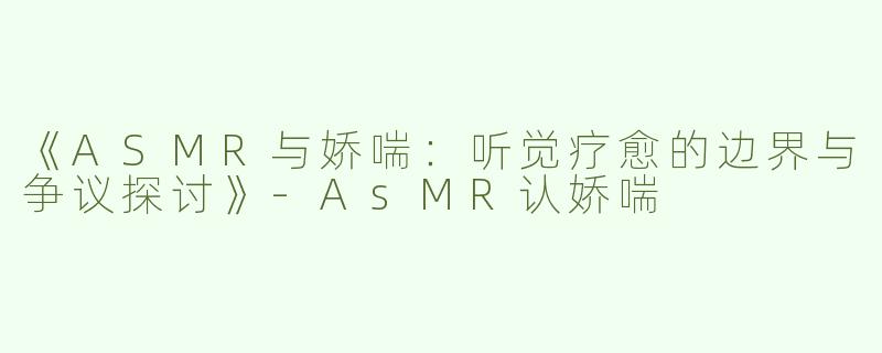 《ASMR与娇喘：听觉疗愈的边界与争议探讨》-AsMR认娇喘
