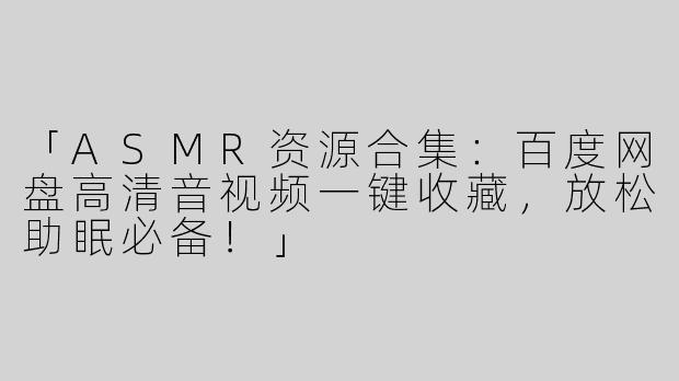 「ASMR资源合集：百度网盘高清音视频一键收藏，放松助眠必备！」