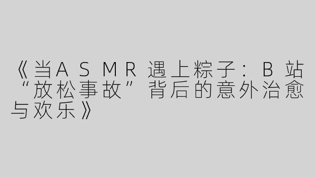 《当ASMR遇上粽子：B站“放松事故”背后的意外治愈与欢乐》