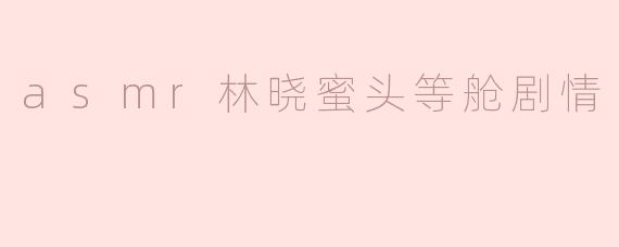 林晓蜜的ASMR头等舱剧情主要围绕哪些场景展开？
