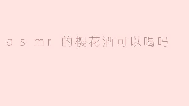 ASMR里的樱花酒可以喝吗？揭秘网红饮品的安全与真相