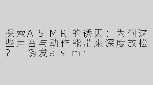 探索ASMR的诱因：为何这些声音与动作能带来深度放松？-诱发asmr