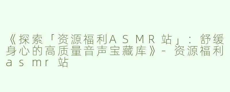《探索「资源福利ASMR站」：舒缓身心的高质量音声宝藏库》-资源福利asmr站