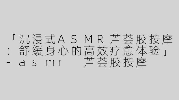 「沉浸式ASMR芦荟胶按摩：舒缓身心的高效疗愈体验」-asmr 芦荟胶按摩