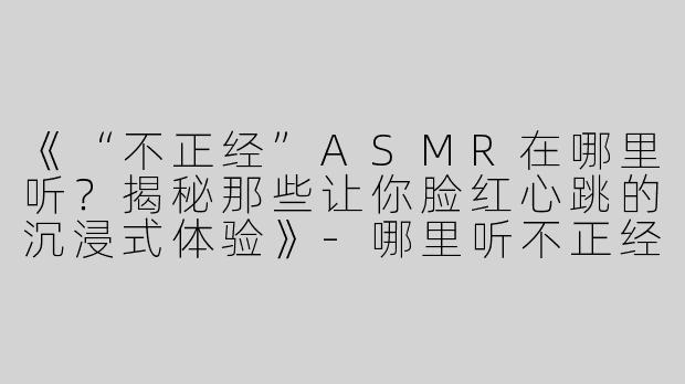 《“不正经”ASMR在哪里听？揭秘那些让你脸红心跳的沉浸式体验》-哪里听不正经asmr
