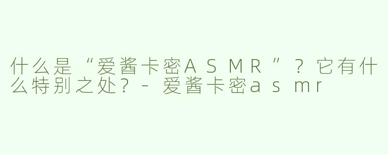 什么是“爱酱卡密ASMR”？它有什么特别之处？-爱酱卡密asmr