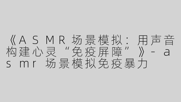 《ASMR场景模拟：用声音构建心灵“免疫屏障”》-asmr场景模拟免疫暴力