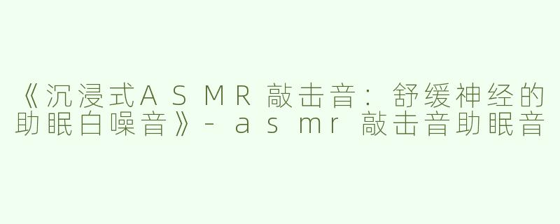 《沉浸式ASMR敲击音：舒缓神经的助眠白噪音》-asmr敲击音助眠音