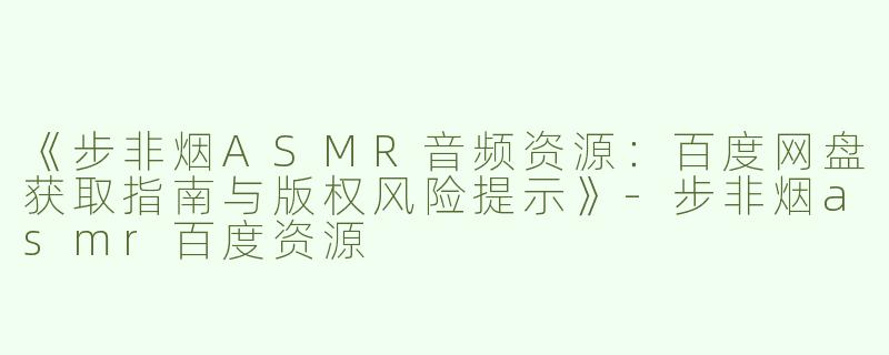 《步非烟ASMR音频资源：百度网盘获取指南与版权风险提示》-步非烟asmr百度资源