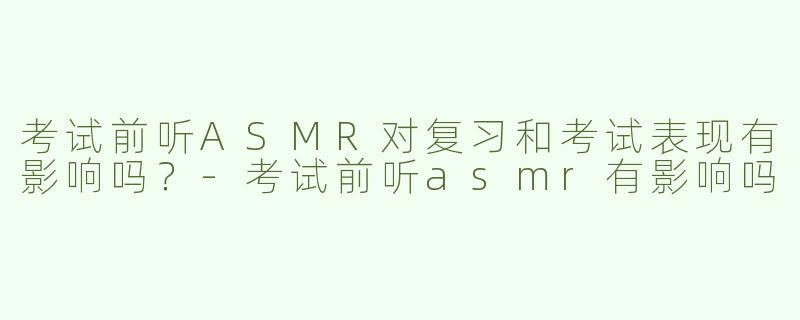 考试前听ASMR对复习和考试表现有影响吗？-考试前听asmr有影响吗