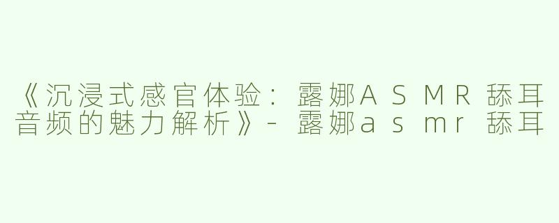 《沉浸式感官体验：露娜ASMR舔耳音频的魅力解析》-露娜asmr舔耳