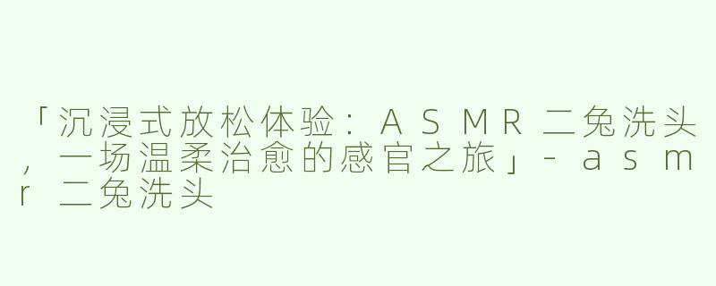 「沉浸式放松体验：ASMR二兔洗头，一场温柔治愈的感官之旅」-asmr二兔洗头