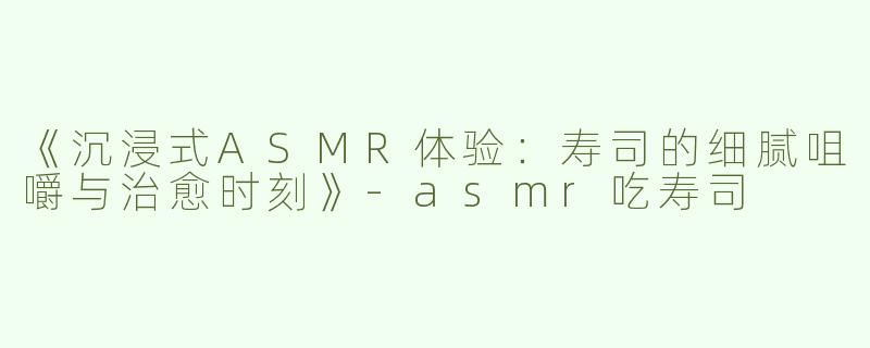 《沉浸式ASMR体验：寿司的细腻咀嚼与治愈时刻》-asmr吃寿司