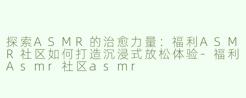 探索ASMR的治愈力量：福利ASMR社区如何打造沉浸式放松体验-福利Asmr社区asmr