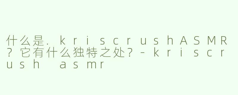 什么是.kriscrushASMR？它有什么独特之处？-kriscrush asmr