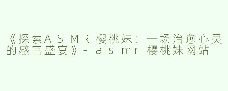 《探索ASMR樱桃妹：一场治愈心灵的感官盛宴》-asmr樱桃妹网站
