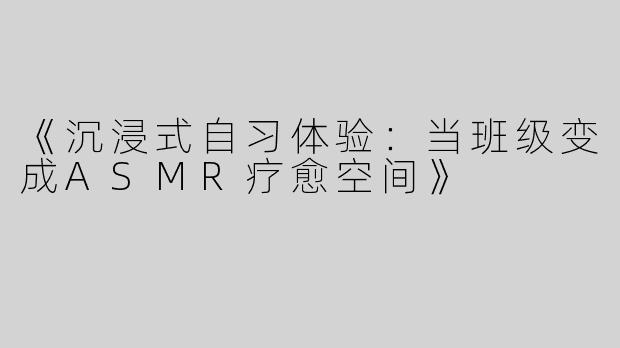 《沉浸式自习体验：当班级变成ASMR疗愈空间》
