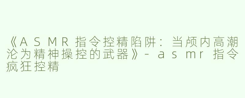 《ASMR指令控精陷阱：当颅内高潮沦为精神操控的武器》-asmr指令疯狂控精
