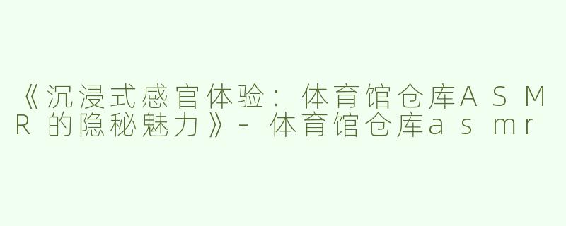 《沉浸式感官体验：体育馆仓库ASMR的隐秘魅力》-体育馆仓库asmr