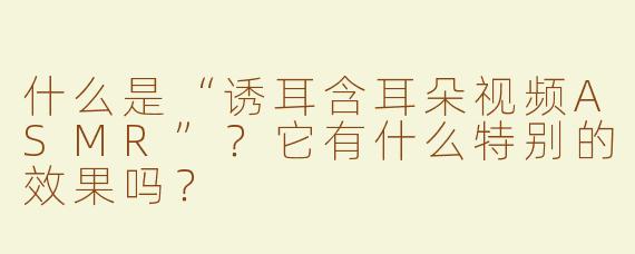 什么是“诱耳含耳朵视频ASMR”？它有什么特别的效果吗？