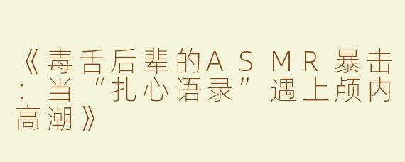 《毒舌后辈的ASMR暴击：当“扎心语录”遇上颅内高潮》