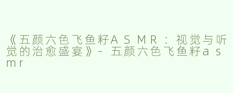 《五颜六色飞鱼籽ASMR：视觉与听觉的治愈盛宴》-五颜六色飞鱼籽asmr
