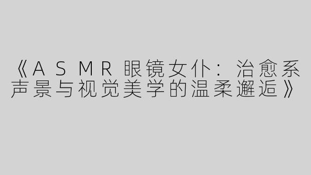 《ASMR眼镜女仆：治愈系声景与视觉美学的温柔邂逅》