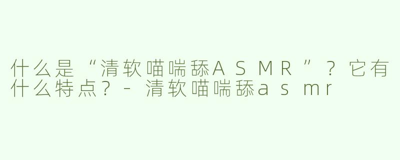 什么是“清软喵喘舔ASMR”？它有什么特点？-清软喵喘舔asmr