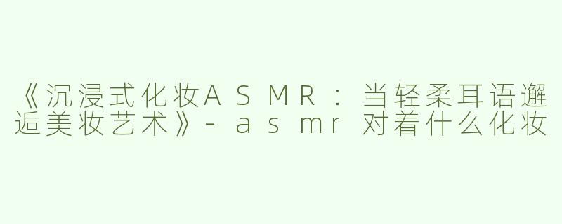 《沉浸式化妆ASMR：当轻柔耳语邂逅美妆艺术》-asmr对着什么化妆