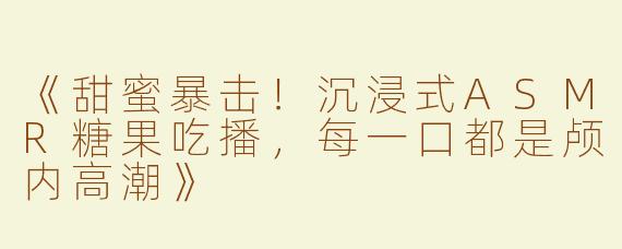 《甜蜜暴击！沉浸式ASMR糖果吃播，每一口都是颅内高潮》