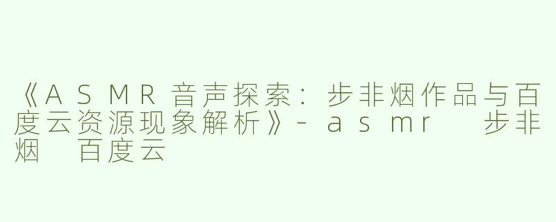 《ASMR音声探索：步非烟作品与百度云资源现象解析》-asmr 步非烟 百度云