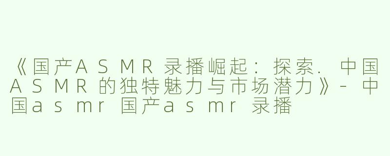 《国产ASMR录播崛起：探索.中国ASMR的独特魅力与市场潜力》-中国asmr国产asmr录播