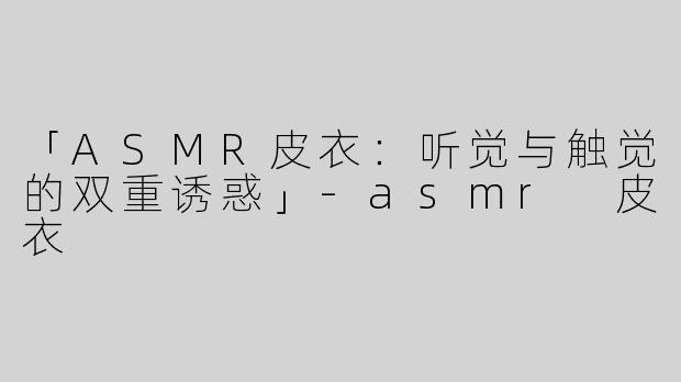 「ASMR皮衣：听觉与触觉的双重诱惑」-asmr 皮衣