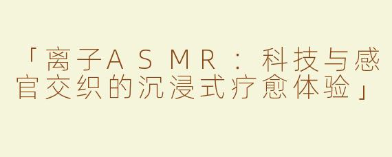 「离子ASMR：科技与感官交织的沉浸式疗愈体验」