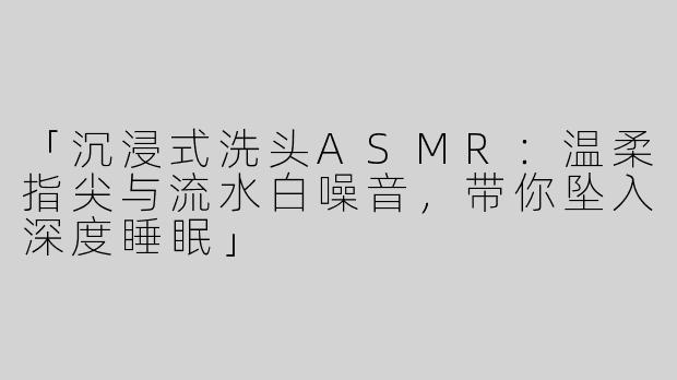 「沉浸式洗头ASMR：温柔指尖与流水白噪音，带你坠入深度睡眠」