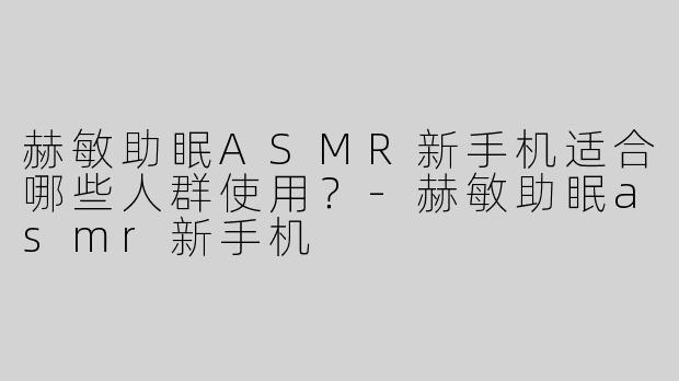 赫敏助眠ASMR新手机适合哪些人群使用？-赫敏助眠asmr新手机