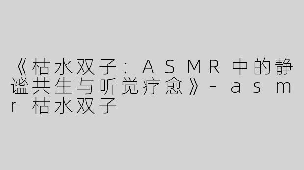 《枯水双子：ASMR中的静谧共生与听觉疗愈》-asmr枯水双子