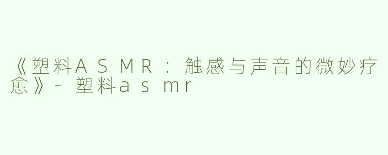 《塑料ASMR：触感与声音的微妙疗愈》-塑料asmr
