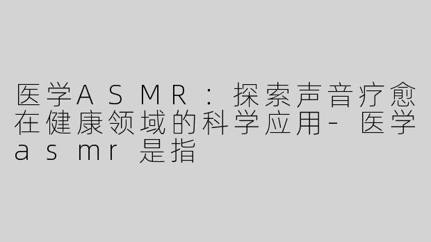 医学ASMR：探索声音疗愈在健康领域的科学应用-医学asmr是指