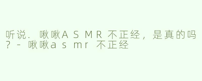 听说.啾啾ASMR不正经，是真的吗？