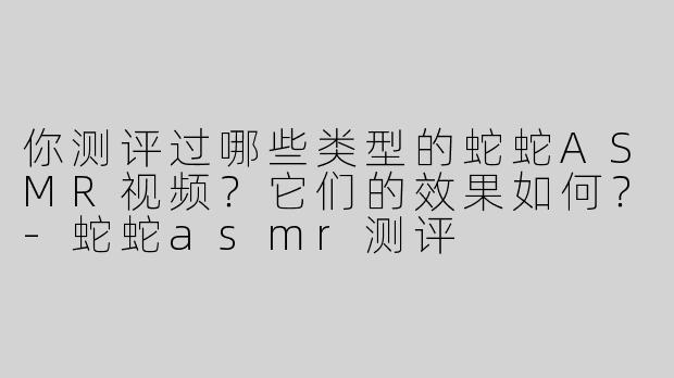 你测评过哪些类型的蛇蛇ASMR视频？它们的效果如何？-蛇蛇asmr测评
