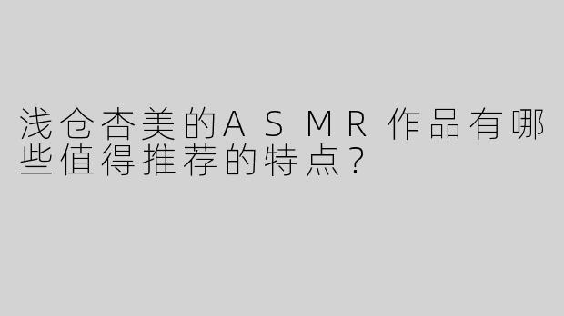 浅仓杏美的ASMR作品有哪些值得推荐的特点？