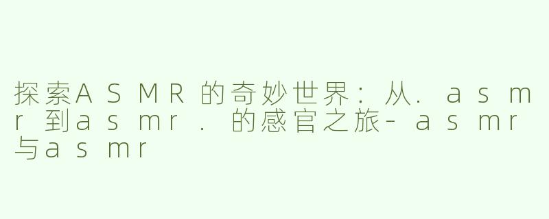 探索ASMR的奇妙世界：从.asmr到asmr.的感官之旅-asmr与asmr