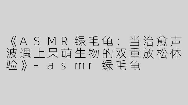 《ASMR绿毛龟：当治愈声波遇上呆萌生物的双重放松体验》-asmr绿毛龟