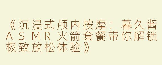 《沉浸式颅内按摩：暮久酱ASMR火箭套餐带你解锁极致放松体验》