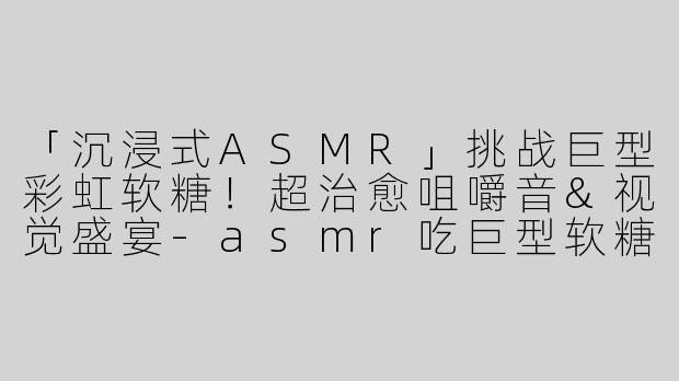 「沉浸式ASMR」挑战巨型彩虹软糖！超治愈咀嚼音&视觉盛宴-asmr吃巨型软糖