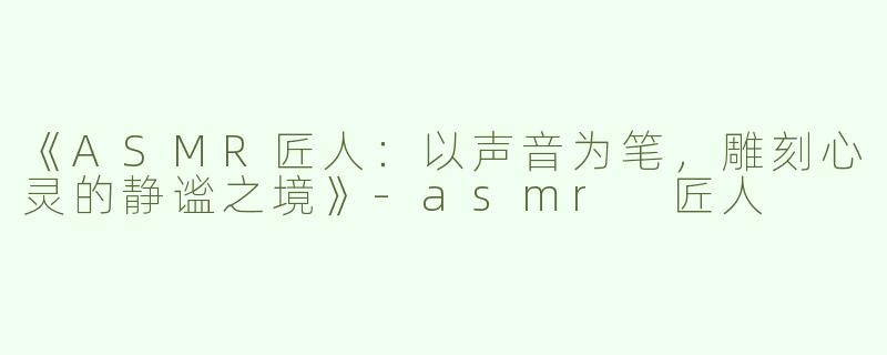 《ASMR匠人：以声音为笔，雕刻心灵的静谧之境》-asmr 匠人