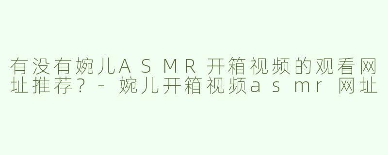 有没有婉儿ASMR开箱视频的观看网址推荐？-婉儿开箱视频asmr网址