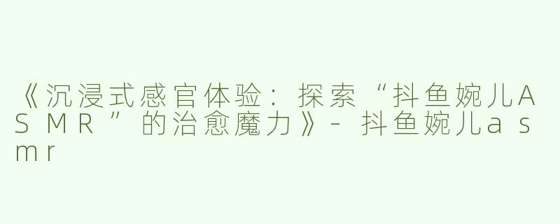 《沉浸式感官体验：探索“抖鱼婉儿ASMR”的治愈魔力》-抖鱼婉儿asmr